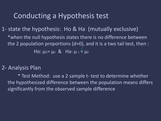 Conducting a Hypothesis test
1- state the hypothesis: Ho & Ha (mutually exclusive)
*when the null hypothesis states there is no difference between
the 2 population proportions (d=0), and it is a two tail test, then :
Ho: μ1= μ2 & Ha: μ 1 = μ2
2- Analysis Plan
* Test Method: use a 2 sample t- test to determine whether
the hypothesized difference between the population means differs
significantly from the observed sample difference