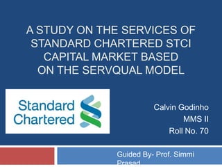 A study on the services of Standard Chartered STCI Capital Market basedon the SERVQUAL model Calvin Godinho MMS II  Roll No. 70 Guided By- Prof. Simmi Prasad 