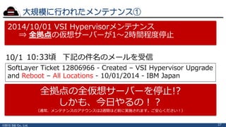 ©2015 S&I Co., Ltd.
大規模に行われたメンテナンス①
27
2014/10/01 VSI Hypervisorメンテナンス
⇒ 全拠点の仮想サーバーが1～2時間程度停止
10/1 10:33頃 下記の件名のメールを受信
SoftLayer Ticket 12806966 - Created – VSI Hypervisor Upgrade
and Reboot – All Locations - 10/01/2014 - IBM Japan
全拠点の全仮想サーバーを停止!?
しかも、今日やるの！？
（通常、メンテナンスのアナウンスは2週間ほど前に実施されます。ご安心ください！）
 