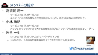©2015 S&I Co., Ltd.
メンバーの紹介
• 高須賀 潤一
– サービス本部 第2サービス部
– 某メディア系のお客様などの担当SEとして15年。最近はSoftLayerが大好き。
• 小林 勇紀
– サービス本部 第2サービス部
– オンプレからクラウドまで大手お客様環境のプロアクティブな運用を支えるリーダー。
• 岩谷 一生
– システム本部 第2システム部 サーバーデザイン室
– 元NWのSE。その後仮想環境構築やクラウドを手掛ける10年選手。
3
@iwaayasan
 