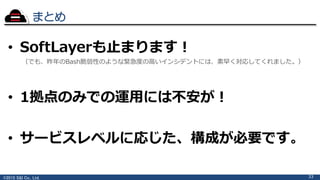 ©2015 S&I Co., Ltd.
まとめ
33
• SoftLayerも止まります！
（でも、昨年のBash脆弱性のような緊急度の高いインシデントには、素早く対応してくれました。）
• 1拠点のみでの運用には不安が！
• サービスレベルに応じた、構成が必要です。
 