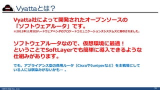 ©2015 S&I Co., Ltd.
Vyattaとは？
39
Vyatta社によって開発されたオープンソースの
「ソフトウェアルータ」です。
※2012年11月5日ハードウェアベンダのブロケードコミュニケーションズシステムズに買収されました。
でも、アプライアンス型の商用ルータ（CiscoやJuniperなど）を主戦場にして
いる人には馴染みがないかも… 。
ソフトウェアルータなので、仮想環境に最適！
ということでSoftLayerでも簡単に導入できるような
仕組みがあります。
 