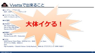 ©2015 S&I Co., Ltd. 43
Vyattaで出来ること
■ルーティングプロトコル
BGP、OSPF 、RIP、スタティック
■ファイアーウォール機能
ステートフルインスペクション ファイアーウォール、ゾーンベース ポリシー ファイアーウォール
■NAT機能
■VPN機能
SSL-based OpenVPN
Site to Site VPN (IPSec)
Remote VPN (PPTP, L2TP, IPSec)
■管理機能
CLI, Web GUI
Remote Access API - (Subscription Editionのみ)
■その他
DHCP Server/Client/Relay、DHCPv6 対応、IDHCPv6 Server, Client
ダイナミックDNS、DNS転送
QoS
High Availability - (Stateful Failover, Config Replication, WAN LB, クラスタリング, VRRP, RAID1)
大体イケる！
 