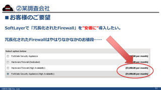©2015 S&I Co., Ltd.
②某調査会社
51
■お客様のご要望
SoftLayerで「冗長化されたFirewall」を”安価に”導入したい。
冗長化されたFirewallはやはりなかなかのお値段……
 