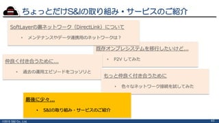©2015 S&I Co., Ltd. 65
既存オンプレシステムを移行したいけど...
• P2V してみた
仲良く付き合うために...
• 過去の運用エピソードをコッソリと
もっと仲良く付き合うために
• 色々なネットワーク接続を試してみた
最後に少々...
• S&Iの取り組み・サービスのご紹介
SoftLayerの裏ネットワーク（DirectLink）について
• メンテナンスやデータ連携用のネットワークは？
ちょっとだけS&Iの取り組み・サービスのご紹介
 
