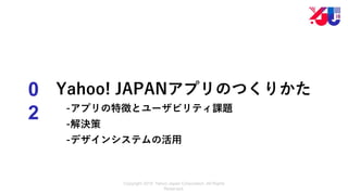 Copyright 2018 Yahoo Japan Corporation. All Rights
Reserved.
0
2
Yahoo! JAPANアプリのつくりかた
-アプリの特徴とユーザビリティ課題
-解決策
-デザインシステムの活用
 