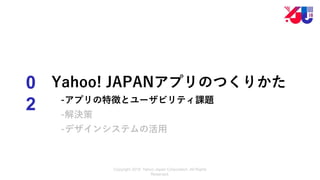 Copyright 2018 Yahoo Japan Corporation. All Rights
Reserved.
0
2
Yahoo! JAPANアプリのつくりかた
-アプリの特徴とユーザビリティ課題
-解決策
-デザインシステムの活用
 