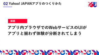 アプリ内ブラウザでのWebサービスのUIが
アプリと揃わず体験が分断されてしまう
Yahoo! JAPANアプリのつくりかた02
課題
 