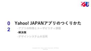 Copyright 2018 Yahoo Japan Corporation. All Rights
Reserved.
0
2
Yahoo! JAPANアプリのつくりかた
-アプリの特徴とユーザビリティ課題
-解決策
-デザインシステムの活用
 
