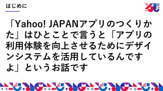 はじめに
「Yahoo! JAPANアプリのつくりか
た」はひとことで言うと「アプリの
利用体験を向上させるためにデザイ
ンシステムを活用しているんです
よ」というお話です
 