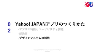 Copyright 2018 Yahoo Japan Corporation. All Rights
Reserved.
0
2
Yahoo! JAPANアプリのつくりかた
-アプリの特徴とユーザビリティ課題
-解決策
-デザインシステムの活用
 