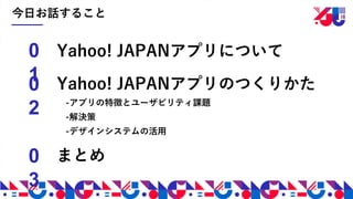 今日お話すること
Yahoo! JAPANアプリのつくりかた
-アプリの特徴とユーザビリティ課題
-解決策
-デザインシステムの活用
0
10
2
0
3
Yahoo! JAPANアプリについて
まとめ
 