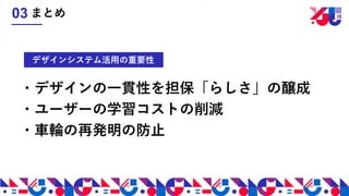 ・デザインの一貫性を担保「らしさ」の醸成
・ユーザーの学習コストの削減
・車輪の再発明の防止
デザインシステム活用の重要性
まとめ03
 