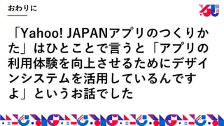 おわりに
「Yahoo! JAPANアプリのつくりか
た」はひとことで言うと「アプリの
利用体験を向上させるためにデザイ
ンシステムを活用しているんです
よ」というお話でした
 