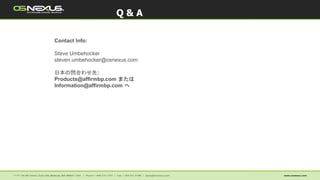 Contact Info:
Steve Umbehocker
steven.umbehocker@osnexus.com
日本の問合わせ先:
Products@affirmbp.com または
Information@affirmbp.com へ
Q & A
 