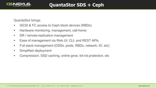 QuantaStor brings:
• iSCSI & FC access to Ceph block devices (RBDs)
• Hardware monitoring, management, call-home
• DR / remote-replication management
• Ease of management via Web UI, CLI, and REST APIs
• Full stack management (OSDs, pools, RBDs, network, IO, etc)
• Simplified deployment
• Compression, SSD caching, online grow, bit-rot protection, etc
QuantaStor SDS + Ceph
 