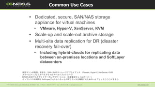 • Dedicated, secure, SAN/NAS storage
appliance for virtual machines
• VMware, Hyper-V, XenServer, KVM
• Scale-up and scale-out archive storage
• Multi-site data replication for DR (disaster
recovery fail-over)
• Including hybrid-clouds for replicating data
between on-premises locations and SoftLayer
datacenters
Common Use Cases
仮想マシンの専用、安全な、SAN / NASストレージアプライアンス VMware, Hyper-V, XenServer, KVM
スケールアップとスケールアウトのアーカイブストレージ
DRのためのマルチサイトデータレプリケーション（災害復旧フェイルオーバー）
オンプレミスの場所とSoftLayerデータセンターとの間でデータを複製するためのハイブリッド·クラウドを含む
 