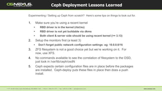1. Make sure you’re using a recent kernel
• RBD driver is in the kernel (rbd.ko)
• RBD driver is not yet buildable via dkms
• Both client & server side should be using recent kernel (>= 3.13)
2. Setup the monitors first (a least 3)
• Don’t forget public network configuration settings: eg: 10.0.0.0/16
3. ZFS filesystem is not a good choice yet but we’re working on it. For
now, use XFS.
4. No commands available to see the correlation of filesystem to the OSD,
just look in /var/lib/ceph/osdN
5. Ceph expects certain configuration files are in place before the packages
are installed. Ceph-deploy puts these files in place then does a push
install.
Ceph Deployment Lessons Learned
Experimenting / Setting up Ceph from scratch? Here’s some tips on things to look out for.
 