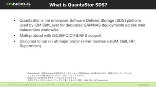 • QuantaStor is the enterprise Software Defined Storage (SDS) platform
used by IBM SoftLayer for dedicated SAN/NAS deployments across their
datacenters worldwide.
• Multi-protocol with iSCSI/FC/CIFS/NFS support
• Designed to run on all major brand server hardware (IBM, Dell, HP,
Supermicro)
What is QuantaStor SDS?
QuantaStorは、IBM SoftLayerが世界中のデータセンターで専用のSAN / NAS導入のために、使用するエンタープライズ·
ソフトウェアで定義されたストレージ（SDS）プラットフォーム
iSCSI/ FC / CIFS/ NFSをサポートするマルチプロトコル
主要なブランドのサーバハードウェア上で実行するように設計 (IBM,DELL,HP,Supermicro)
 