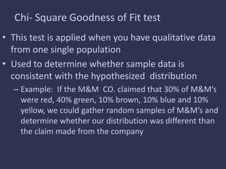 Chi- Square Goodness of Fit test
• This test is applied when you have qualitative data
from one single population
• Used to determine whether sample data is
consistent with the hypothesized distribution
– Example: If the M&M CO. claimed that 30% of M&M’s
were red, 40% green, 10% brown, 10% blue and 10%
yellow, we could gather random samples of M&M’s and
determine whether our distribution was different than
the claim made from the company
 