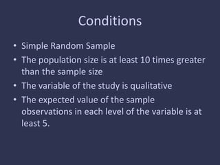 Conditions
• Simple Random Sample
• The population size is at least 10 times greater
than the sample size
• The variable of the study is qualitative
• The expected value of the sample
observations in each level of the variable is at
least 5.
 