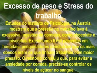 Excesso de peso e Stress do trabalho Estudos do Instituto de Psicologia, na Áustria, mostram que a pressão no trabalho leva à excessiva ingestão de comidas, como chocolate e biscoitos. Examinando 5 mil pacientes em hospitais, pesquisadores concluíram que os mais obesos eram os que tinham trabalhos com maior pressão. O relatório concluiu que, para evitar a ansiedade por comida, precisa-se controlar os níveis de açúcar no sangue. 