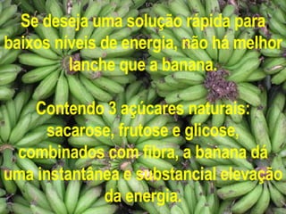 Se deseja uma solução rápida para baixos níveis de energia, não há melhor lanche que a banana. Contendo 3 açúcares naturais: sacarose, frutose e glicose, combinados com fibra, a banana dá uma instantânea e substancial elevação da energia. 