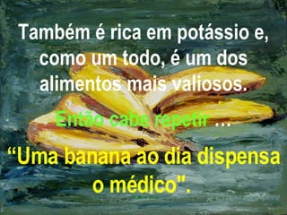 Também é rica em potássio e, como um todo, é um dos alimentos mais valiosos. Então cabe repetir  … “Uma banana ao dia dispensa o médico".   