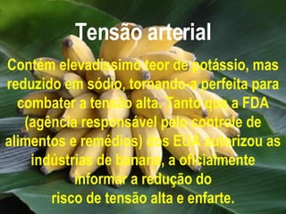 Tensão arterial Contém elevadíssimo teor de potássio, mas reduzido em sódio, tornando-a perfeita para combater a tensão alta. Tanto que a FDA (agência responsável pelo controle de alimentos e remédios) dos EUA autorizou as indústrias de banana, a oficialmente informar a redução do risco de tensão alta e enfarte. 
