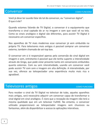 9
Conversor COMO FUNCIONA_
Você já deve ter ouvido falar do tal do conversor, ou “conversor digital”.
O que é ele?
Quando estamos falando de TV Digital, o conversor é o equipamento que
transforma o sinal captado do ar na imagem e som que você vê na tela.
Como os sinais analógico e digital são diferentes, para assistir TV Digital é
necessário um conversor específico.
Nos aparelhos de TV mais modernos esse conversor já vem embutido na
própria TV. Para televisores mais antigos é possível comprar um conversor
externo, também chamado de set-top box.
O conversor em si é responsável apenas pela conversão do sinal digital em
imagem e som, entretanto é possível que ele tenha suporte a interatividade
através do Ginga, que pode estar presente tanto em conversores embutidos
quanto externos. Com ou sem interatividade, usando um conversor você
pode assistir TV com som e imagem em alta definição. A interatividade, por
sua vez, oferece ao telespectador uma experiência muito mais rica e
agradável.
Televisores antigos COMO FUNCIONA _
Para receber o sinal da TV Digital no televisor de tubo, aqueles aparelhos
mais antigos, será necessário adquirir um conversor capaz de transformar o
sinal digital em sinal analógico. É claro que a recepção da imagem não terá a
mesma qualidade que em um televisor FullHD. No entanto, o conversor
utilizado proporcionará ao telespectador imagens sem chuviscos ou
fantasmas, além de disponibilizar o acesso às aplicações interativas.
 
