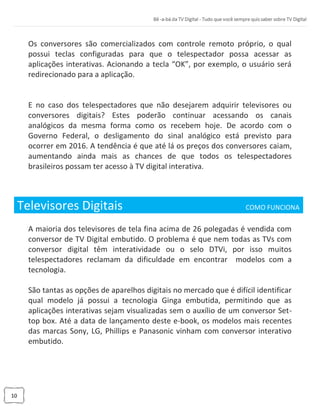 10
Os conversores são comercializados com controle remoto próprio, o qual
possui teclas configuradas para que o telespectador possa acessar as
aplicações interativas. Acionando a tecla “OK”, por exemplo, o usuário será
redirecionado para a aplicação.
E no caso dos telespectadores que não desejarem adquirir televisores ou
conversores digitais? Estes poderão continuar acessando os canais
analógicos da mesma forma como os recebem hoje. De acordo com o
Governo Federal, o desligamento do sinal analógico está previsto para
ocorrer em 2016. A tendência é que até lá os preços dos conversores caiam,
aumentando ainda mais as chances de que todos os telespectadores
brasileiros possam ter acesso à TV digital interativa.
Televisores Digitais COMO FUNCIONA_
A maioria dos televisores de tela fina acima de 26 polegadas é vendida com
conversor de TV Digital embutido. O problema é que nem todas as TVs com
conversor digital têm interatividade ou o selo DTVi, por isso muitos
telespectadores reclamam da dificuldade em encontrar modelos com a
tecnologia.
São tantas as opções de aparelhos digitais no mercado que é difícil identificar
qual modelo já possui a tecnologia Ginga embutida, permitindo que as
aplicações interativas sejam visualizadas sem o auxílio de um conversor Set-
top box. Até a data de lançamento deste e-book, os modelos mais recentes
das marcas Sony, LG, Phillips e Panasonic vinham com conversor interativo
embutido.
 