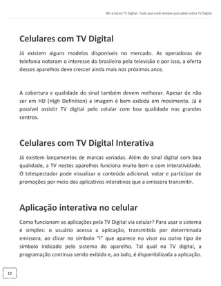 12
Celulares com TV Digital
Já existem alguns modelos disponíveis no mercado. As operadoras de
telefonia notaram o interesse do brasileiro pela televisão e por isso, a oferta
desses aparelhos deve crescer ainda mais nos próximos anos.
A cobertura e qualidade do sinal também devem melhorar. Apesar de não
ser em HD (High Definition) a imagem é bem exibida em movimento. Já é
possível assistir TV digital pelo celular com boa qualidade nos grandes
centros.
Celulares com TV Digital Interativa
Já existem lançamentos de marcas variadas. Além do sinal digital com boa
qualidade, a TV nestes aparelhos funciona muito bem e com interatividade.
O telespectador pode visualizar o conteúdo adicional, votar e participar de
promoções por meio dos aplicativos interativos que a emissora transmitir.
Aplicação interativa no celular
Como funcionam as aplicações pela TV Digital via celular? Para usar o sistema
é simples: o usuário acessa a aplicação, transmitida por determinada
emissora, ao clicar no símbolo “i” que aparece no visor ou outro tipo de
símbolo indicado pelo sistema do aparelho. Tal qual na TV digital, a
programação continua sendo exibida e, ao lado, é disponibilizada a aplicação.
 