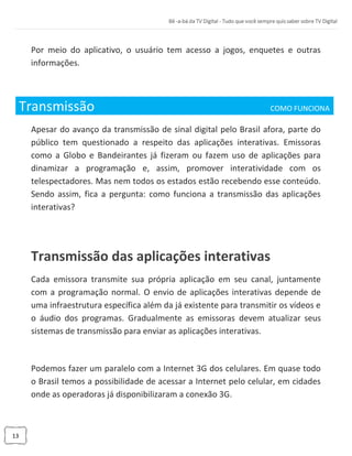 13
Por meio do aplicativo, o usuário tem acesso a jogos, enquetes e outras
informações.
Transmissão COMO FUNCIONA_
Apesar do avanço da transmissão de sinal digital pelo Brasil afora, parte do
público tem questionado a respeito das aplicações interativas. Emissoras
como a Globo e Bandeirantes já fizeram ou fazem uso de aplicações para
dinamizar a programação e, assim, promover interatividade com os
telespectadores. Mas nem todos os estados estão recebendo esse conteúdo.
Sendo assim, fica a pergunta: como funciona a transmissão das aplicações
interativas?
Transmissão das aplicações interativas
Cada emissora transmite sua própria aplicação em seu canal, juntamente
com a programação normal. O envio de aplicações interativas depende de
uma infraestrutura específica além da já existente para transmitir os vídeos e
o áudio dos programas. Gradualmente as emissoras devem atualizar seus
sistemas de transmissão para enviar as aplicações interativas.
Podemos fazer um paralelo com a Internet 3G dos celulares. Em quase todo
o Brasil temos a possibilidade de acessar a Internet pelo celular, em cidades
onde as operadoras já disponibilizaram a conexão 3G.
 