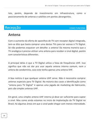 14
Isto, porém, depende de investimento em infraestrutura, como o
posicionamento de antenas e satélites em pontos abrangentes.
Recepção COMO FUNCIONA_
Antena
Com o aumento da oferta de aparelhos de TV com receptor digital integrado,
tem-se dito que basta comprar uma destas TVs para ter acesso à TV Digital.
Só não podemos esquecer um detalhe: a antena! Da mesma maneira que a
TV analógica é preciso utilizar uma antena para receber o sinal digital, porém
com características diferentes.
A principal delas é que a TV Digital utiliza a faixa de frequências UHF. Isso
significa que não vai dar pra usar aquela antena interna comum, nem a
antena do condomínio, caso este tenha apenas uma antena VHF.
A boa notícia é que qualquer antena UHF serve. Não é necessário comprar
antenas especiais para TV Digital. Na maioria dos casos a identificação como
“antena para TV Digital” é apenas uma jogada de marketing do fabricante,
pois são simples antenas UHF.
Em geral, uma simples antena UHF interna já deve ser suficiente para captar
o sinal. Mas como ainda estamos no início da implantação da TV Digital no
Brasil, há algumas áreas em que o sinal pode chegar com menos intensidade.
 