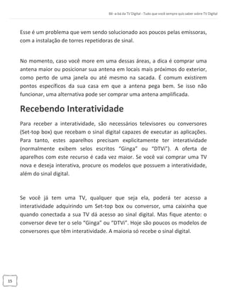 15
Esse é um problema que vem sendo solucionado aos poucos pelas emissoras,
com a instalação de torres repetidoras de sinal.
No momento, caso você more em uma dessas áreas, a dica é comprar uma
antena maior ou posicionar sua antena em locais mais próximos do exterior,
como perto de uma janela ou até mesmo na sacada. É comum existirem
pontos específicos da sua casa em que a antena pega bem. Se isso não
funcionar, uma alternativa pode ser comprar uma antena amplificada.
Recebendo Interatividade
Para receber a interatividade, são necessários televisores ou conversores
(Set-top box) que recebam o sinal digital capazes de executar as aplicações.
Para tanto, estes aparelhos precisam explicitamente ter interatividade
(normalmente exibem selos escritos “Ginga” ou “DTVi”). A oferta de
aparelhos com este recurso é cada vez maior. Se você vai comprar uma TV
nova e deseja interativa, procure os modelos que possuem a interatividade,
além do sinal digital.
Se você já tem uma TV, qualquer que seja ela, poderá ter acesso a
interatividade adquirindo um Set-top box ou conversor, uma caixinha que
quando conectada a sua TV dá acesso ao sinal digital. Mas fique atento: o
conversor deve ter o selo “Ginga” ou “DTVi”. Hoje são poucos os modelos de
conversores que têm interatividade. A maioria só recebe o sinal digital.
 