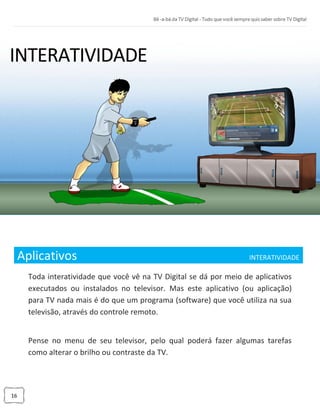 16
Aplicativos INTERATIVIDADE_
Toda interatividade que você vê na TV Digital se dá por meio de aplicativos
executados ou instalados no televisor. Mas este aplicativo (ou aplicação)
para TV nada mais é do que um programa (software) que você utiliza na sua
televisão, através do controle remoto.
Pense no menu de seu televisor, pelo qual poderá fazer algumas tarefas
como alterar o brilho ou contraste da TV.
 