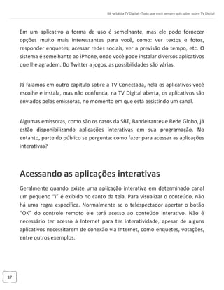17
Em um aplicativo a forma de uso é semelhante, mas ele pode fornecer
opções muito mais interessantes para você, como: ver textos e fotos,
responder enquetes, acessar redes sociais, ver a previsão do tempo, etc. O
sistema é semelhante ao iPhone, onde você pode instalar diversos aplicativos
que lhe agradem. Do Twitter a jogos, as possibilidades são várias.
Já falamos em outro capítulo sobre a TV Conectada, nela os aplicativos você
escolhe e instala, mas não confunda, na TV Digital aberta, os aplicativos são
enviados pelas emissoras, no momento em que está assistindo um canal.
Algumas emissoras, como são os casos da SBT, Bandeirantes e Rede Globo, já
estão disponibilizando aplicações interativas em sua programação. No
entanto, parte do público se pergunta: como fazer para acessar as aplicações
interativas?
Acessando as aplicações interativas
Geralmente quando existe uma aplicação interativa em determinado canal
um pequeno “i” é exibido no canto da tela. Para visualizar o conteúdo, não
há uma regra específica. Normalmente se o telespectador apertar o botão
“OK” do controle remoto ele terá acesso ao conteúdo interativo. Não é
necessário ter acesso à Internet para ter interatividade, apesar de alguns
aplicativos necessitarem de conexão via Internet, como enquetes, votações,
entre outros exemplos.
 