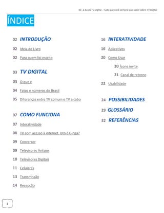 1
ÍNDICE
02 INTRODUÇÃO
02 Ideia do Livro
02 Para quem foi escrito
03 TV DIGITAL
03 O que é
04 Fatos e números do Brasil
05 Diferenças entre TV comum e TV a cabo
07 COMO FUNCIONA
07 Interatividade
08 TV com acesso à internet. Isto é Ginga?
09 Conversor
09 Televisores Antigos
10 Televisores Digitais
11 Celulares
13 Transmissão
14 Recepção
16 INTERATIVIDADE
16 Aplicativos
20 Como Usar
20 Ícone invite
21 Canal de retorno
22 Usabilidade
24 POSSIBILIDADES
29 GLOSSÁRIO
32 REFERÊNCIAS
 