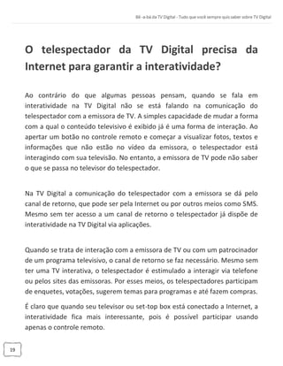 19
O telespectador da TV Digital precisa da
Internet para garantir a interatividade?
Ao contrário do que algumas pessoas pensam, quando se fala em
interatividade na TV Digital não se está falando na comunicação do
telespectador com a emissora de TV. A simples capacidade de mudar a forma
com a qual o conteúdo televisivo é exibido já é uma forma de interação. Ao
apertar um botão no controle remoto e começar a visualizar fotos, textos e
informações que não estão no vídeo da emissora, o telespectador está
interagindo com sua televisão. No entanto, a emissora de TV pode não saber
o que se passa no televisor do telespectador.
Na TV Digital a comunicação do telespectador com a emissora se dá pelo
canal de retorno, que pode ser pela Internet ou por outros meios como SMS.
Mesmo sem ter acesso a um canal de retorno o telespectador já dispõe de
interatividade na TV Digital via aplicações.
Quando se trata de interação com a emissora de TV ou com um patrocinador
de um programa televisivo, o canal de retorno se faz necessário. Mesmo sem
ter uma TV interativa, o telespectador é estimulado a interagir via telefone
ou pelos sites das emissoras. Por esses meios, os telespectadores participam
de enquetes, votações, sugerem temas para programas e até fazem compras.
É claro que quando seu televisor ou set-top box está conectado a Internet, a
interatividade fica mais interessante, pois é possível participar usando
apenas o controle remoto.
 
