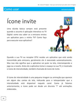 20
Como usar INTERATIVIDADE_
Ícone invite
Uma dúvida básica sempre está presente
quando o assunto é aplicação interativa na TV
Digital: como vou saber se a emissora enviou
um aplicativo para a minha TV? Como faço
para executar esse aplicativo?
Quando a sua TV ou receptor DTVi recebe um aplicativo que está sendo
transmitido pela emissora, geralmente ele é executado automaticamente.
Mas isso não significa que o aplicativo vai pular na tela, interrompendo o
jogo ou a novela. Antes de o aplicativo tomar o espaço na sua TV, é mostrado
o ícone de interatividade, também chamado de ícone de invite.
O ícone de interatividade é uma pequena imagem ou animação que aparece
em algum dos cantos da tela, indicando para o telespectador que a
interatividade está disponível naquele canal. Como já falamos
anteriormente, o ícone pode ser desde um discreto “i” até animações
elaboradas.
 