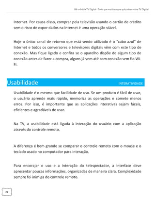 22
Internet. Por causa disso, comprar pela televisão usando o cartão de crédito
sem o risco de expor dados na Internet é uma operação viável.
Hoje o único canal de retorno que está sendo utilizado é o “cabo azul” de
Internet e todos os conversores e televisores digitais vêm com este tipo de
conexão. Mas fique ligado e confira se o aparelho dispõe de algum tipo de
conexão antes de fazer a compra, alguns já vem até com conexão sem fio Wi-
Fi.
Usabilidade INTERATIVIDADE_
Usabilidade é o mesmo que facilidade de uso. Se um produto é fácil de usar,
o usuário aprende mais rápido, memoriza as operações e comete menos
erros. Por isso, é importante que as aplicações interativas sejam fáceis,
eficientes e agradáveis de usar.
Na TV, a usabilidade está ligada à interação do usuário com a aplicação
através do controle remoto.
A diferença é bem grande se comparar o controle remoto com o mouse e o
teclado usado no computador para interação.
Para encorajar o uso e a interação do telespectador, a interface deve
apresentar poucas informações, organizadas de maneira clara. Complexidade
sempre foi inimiga do controle remoto.
 
