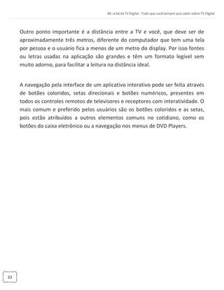 23
Outro ponto importante é a distância entre a TV e você, que deve ser de
aproximadamente três metros, diferente do computador que tem uma tela
por pessoa e o usuário fica a menos de um metro do display. Por isso fontes
ou letras usadas na aplicação são grandes e têm um formato legível sem
muito adorno, para facilitar a leitura na distância ideal.
A navegação pela interface de um aplicativo interativo pode ser feita através
de botões coloridos, setas direcionais e botões numéricos, presentes em
todos os controles remotos de televisores e receptores com interatividade. O
mais comum e preferido pelos usuários são os botões coloridos e as setas,
pois estão atribuídos a outros elementos comuns no cotidiano, como os
botões do caixa eletrônico ou a navegação nos menus de DVD Players.
 