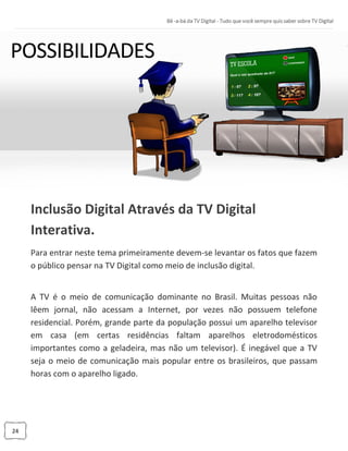 24
Inclusão Digital Através da TV Digital
Interativa.
Para entrar neste tema primeiramente devem-se levantar os fatos que fazem
o público pensar na TV Digital como meio de inclusão digital.
A TV é o meio de comunicação dominante no Brasil. Muitas pessoas não
lêem jornal, não acessam a Internet, por vezes não possuem telefone
residencial. Porém, grande parte da população possui um aparelho televisor
em casa (em certas residências faltam aparelhos eletrodomésticos
importantes como a geladeira, mas não um televisor). É inegável que a TV
seja o meio de comunicação mais popular entre os brasileiros, que passam
horas com o aparelho ligado.
 