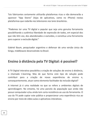 26
Tais fabricantes certamente utilizarão plataformas ricas e não demorarão a
aparecer “App Stores” (lojas de aplicativos, como no iPhone) nestas
plataformas que rodarão nos televisores nos lares brasileiros.
“Podemos ter uma TV digital e popular que seja uma genuína ferramenta
possibilitando a autêntica liberdade de expressão de todos, em especial dos
que não têm voz, dos abandonados e excluídos, e constitua uma ferramenta
para superar a exclusão digital.”
Gabriel Baum, pesquisador argentino e defensor de uma versão única do
Ginga, middleware desenvolvido no Brasil.
Ensino à distância pela TV Digital: é possível?
A TV Digital interativa possibilita a criação de soluções de ensino à distância,
o chamado t-learning. Mas de que forma este tipo de solução pode
contribuir para a criação de novas experiências de ensino e,
consequentemente, atuar como elemento facilitador da inclusão digital?
A Internet já é uma realidade no que se refere a ambientes digitais de
aprendizagem. No entanto, há uma parcela da população que ainda não
possui computador e/ou ainda tem certa resistência ao uso da ferramenta. O
uso da TV pode captar este público e proporcionar uma experiência rica ao
ensino por meio de vídeo aulas e aplicativos interativos.
 