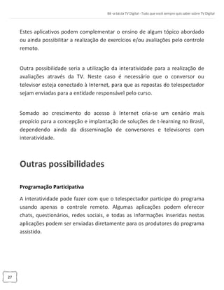 27
Estes aplicativos podem complementar o ensino de algum tópico abordado
ou ainda possibilitar a realização de exercícios e/ou avaliações pelo controle
remoto.
Outra possibilidade seria a utilização da interatividade para a realização de
avaliações através da TV. Neste caso é necessário que o conversor ou
televisor esteja conectado à Internet, para que as repostas do telespectador
sejam enviadas para a entidade responsável pelo curso.
Somado ao crescimento do acesso à Internet cria-se um cenário mais
propício para a concepção e implantação de soluções de t-learning no Brasil,
dependendo ainda da disseminação de conversores e televisores com
interatividade.
Outras possibilidades
Programação Participativa
A interatividade pode fazer com que o telespectador participe do programa
usando apenas o controle remoto. Algumas aplicações podem oferecer
chats, questionários, redes sociais, e todas as informações inseridas nestas
aplicações podem ser enviadas diretamente para os produtores do programa
assistido.
 