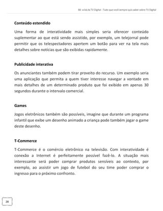 28
Conteúdo estendido
Uma forma de interatividade mais simples seria oferecer conteúdo
suplementar ao que está sendo assistido, por exemplo, um telejornal pode
permitir que os telespectadores apertem um botão para ver na tela mais
detalhes sobre notícias que são exibidas rapidamente.
Publicidade interativa
Os anunciantes também podem tirar proveito do recurso. Um exemplo seria
uma aplicação que permita a quem tiver interesse navegar a vontade em
mais detalhes de um determinado produto que foi exibido em apenas 30
segundos durante o intervalo comercial.
Games
Jogos eletrônicos também são possíveis, imagine que durante um programa
infantil que exibe um desenho animado a criança pode também jogar o game
deste desenho.
T-Commerce
T-Commerce é o comércio eletrônico na televisão. Com interatividade é
conexão a Internet é perfeitamente possível fazê-lo. A situação mais
interessante será poder comprar produtos sensíveis ao contexto, por
exemplo, ao assistir um jogo de futebol do seu time poder comprar o
ingresso para o próximo confronto.
 
