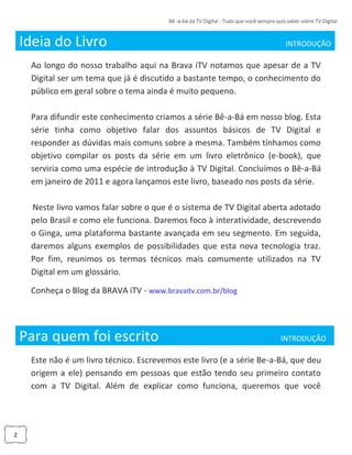 2
Ideia do Livro INTRODUÇÃO_
Ao longo do nosso trabalho aqui na Brava iTV notamos que apesar de a TV
Digital ser um tema que já é discutido a bastante tempo, o conhecimento do
público em geral sobre o tema ainda é muito pequeno.
Para difundir este conhecimento criamos a série Bê-a-Bá em nosso blog. Esta
série tinha como objetivo falar dos assuntos básicos de TV Digital e
responder as dúvidas mais comuns sobre a mesma. Também tínhamos como
objetivo compilar os posts da série em um livro eletrônico (e-book), que
serviria como uma espécie de introdução à TV Digital. Concluímos o Bê-a-Bá
em janeiro de 2011 e agora lançamos este livro, baseado nos posts da série.
Neste livro vamos falar sobre o que é o sistema de TV Digital aberta adotado
pelo Brasil e como ele funciona. Daremos foco à interatividade, descrevendo
o Ginga, uma plataforma bastante avançada em seu segmento. Em seguida,
daremos alguns exemplos de possibilidades que esta nova tecnologia traz.
Por fim, reunimos os termos técnicos mais comumente utilizados na TV
Digital em um glossário.
Conheça o Blog da BRAVA iTV - www.bravaitv.com.br/blog
Para quem foi escrito______ ____ INTRODUÇÃO_
Este não é um livro técnico. Escrevemos este livro (e a série Be-a-Bá, que deu
origem a ele) pensando em pessoas que estão tendo seu primeiro contato
com a TV Digital. Além de explicar como funciona, queremos que você
 