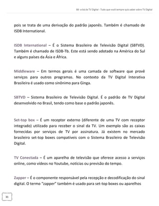 31
pois se trata de uma derivação do padrão japonês. Também é chamado de
ISDB International.
ISDB International – É o Sistema Brasileiro de Televisão Digital (SBTVD).
Também é chamado de ISDB-Tb. Este está sendo adotado na América do Sul
e alguns países da Ásia e África.
Middleware – Em termos gerais é uma camada de software que provê
serviços para outros programas. No contexto da TV Digital Interativa
Brasileira é usado como sinônimo para Ginga.
SBTVD – Sistema Brasileiro de Televisão Digital. É o padrão de TV Digital
desenvolvido no Brasil, tendo como base o padrão japonês.
Set-top box – É um receptor externo (diferente de uma TV com receptor
integrado) utilizado para receber o sinal da TV. Um exemplo são as caixas
fornecidas por serviços de TV por assinatura. Já existem no mercado
brasileiro set-top boxes compatíveis com o Sistema Brasileiro de Televisão
Digital.
TV Conectada – É um aparelho de televisão que oferece acesso a serviços
online, como vídeos no Youtube, notícias ou previsão do tempo.
Zapper – É o componente responsável pela recepção e decodificação do sinal
digital. O termo “zapper” também é usado para set-top boxes ou aparelhos
 