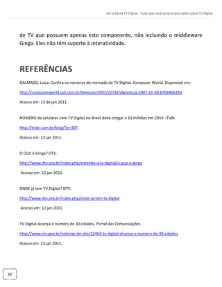32
de TV que possuem apenas este componente, não incluindo o middleware
Ginga. Eles não têm suporte à interatividade.
REFERÊNCIAS
DALMAZO, Luiza. Confira os números do mercado de TV Digital. Computer World. Disponível em:
http://computerworld.uol.com.br/telecom/2007/12/03/idgnoticia.2007-11-30.8706966350.
Acesso em: 13 de jan 2011.
NÚMERO de celulares com TV Digital no Brasil deve chegar a 50 milhões em 2014. iTVBr.
http://itvbr.com.br/blog/?p=307.
Acesso em: 13 jan 2011.
O QUE é Ginga? DTV.
http://www.dtv.org.br/index.php/entenda-a-tv-digital/o-que-e-ginga
Acesso em: 12 jan 2011.
ONDE já tem TV Digital? DTV.
http://www.dtv.org.br/index.php/onde-ja-tem-tv-digital
Acesso em: 12 jan 2011.
TV Digital alcança o número de 30 cidades. Portal das Comunicações.
http://www.mc.gov.br/noticias-do-site/22462-tv-digital-alcanca-o-numero-de-30-cidades
Acesso em: 13 jan 2011.
 
