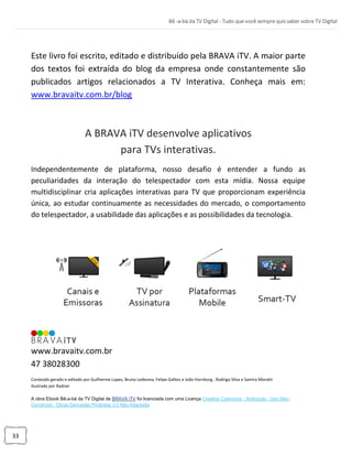 33
Este livro foi escrito, editado e distribuído pela BRAVA iTV. A maior parte
dos textos foi extraída do blog da empresa onde constantemente são
publicados artigos relacionados a TV Interativa. Conheça mais em:
www.bravaitv.com.br/blog
A BRAVA iTV desenvolve aplicativos
para TVs interativas.
Independentemente de plataforma, nosso desafio é entender a fundo as
peculiaridades da interação do telespectador com esta mídia. Nossa equipe
multidisciplinar cria aplicações interativas para TV que proporcionam experiência
única, ao estudar continuamente as necessidades do mercado, o comportamento
do telespectador, a usabilidade das aplicações e as possibilidades da tecnologia.
www.bravaitv.com.br
47 38028300
Conteúdo gerado e editado por Guilherme Lopes, Bruno Ledesma, Felipe Gallois e João Hornburg , Rodrigo Silva e Samira Moratti
Ilustrado por Radner
A obra Ebook Bê-a-bá da TV Digital de BRAVA iTV foi licenciada com uma Licença Creative Commons - Atribuição - Uso Não-
Comercial - Obras Derivadas Proibidas 3.0 Não Adaptada
 